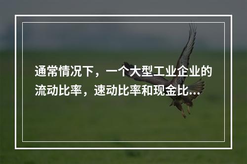 通常情况下，一个大型工业企业的流动比率，速动比率和现金比率的