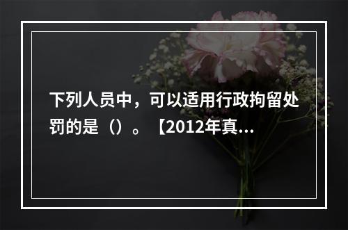 下列人员中，可以适用行政拘留处罚的是（）。【2012年真题】