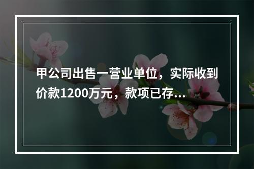 甲公司出售一营业单位，实际收到价款1200万元，款项已存入银