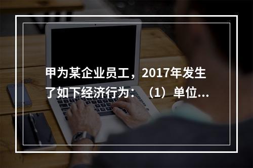 甲为某企业员工，2017年发生了如下经济行为：（1）单位依照