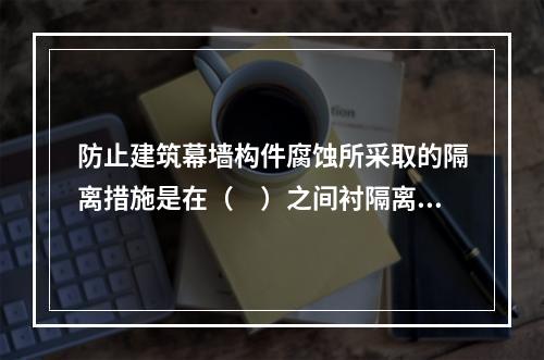 防止建筑幕墙构件腐蚀所采取的隔离措施是在（　）之间衬隔离柔性