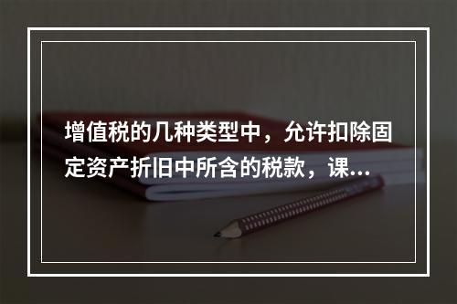 增值税的几种类型中，允许扣除固定资产折旧中所含的税款，课税对