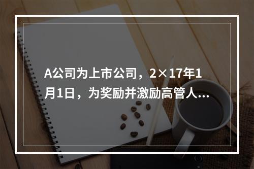 A公司为上市公司，2×17年1月1日，为奖励并激励高管人员，