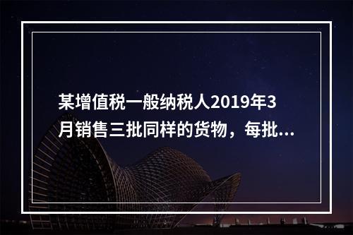 某增值税一般纳税人2019年3月销售三批同样的货物，每批各1