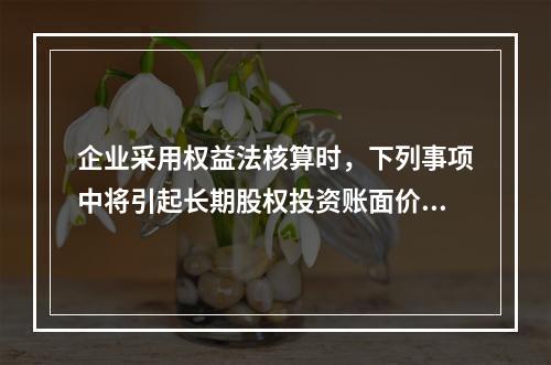 企业采用权益法核算时，下列事项中将引起长期股权投资账面价值发