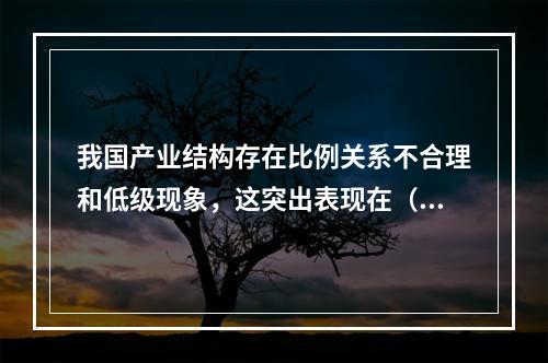 我国产业结构存在比例关系不合理和低级现象，这突出表现在（ ）