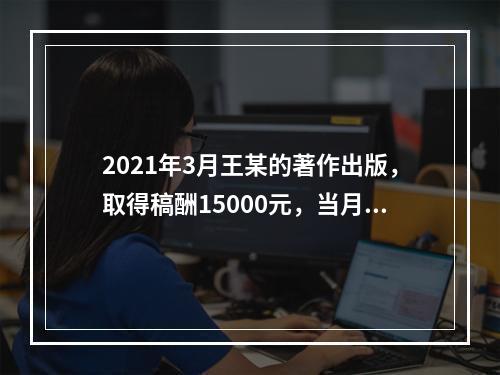 2021年3月王某的著作出版，取得稿酬15000元，当月因追