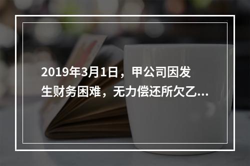 2019年3月1日，甲公司因发生财务困难，无力偿还所欠乙公司