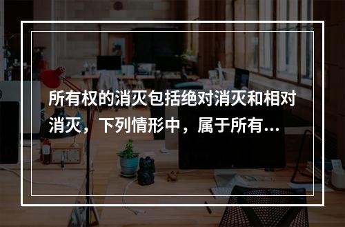 所有权的消灭包括绝对消灭和相对消灭，下列情形中，属于所有权绝