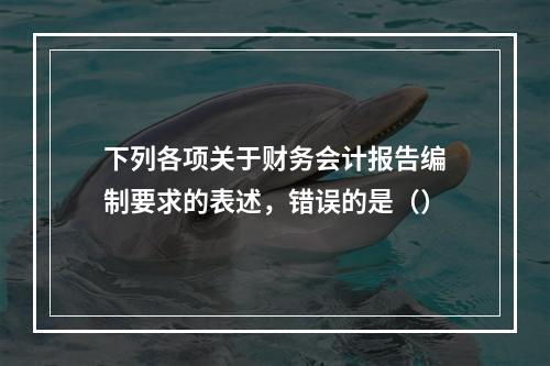 下列各项关于财务会计报告编制要求的表述，错误的是（）