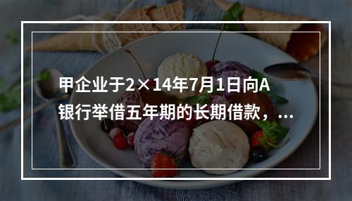 甲企业于2×14年7月1日向A银行举借五年期的长期借款，在2