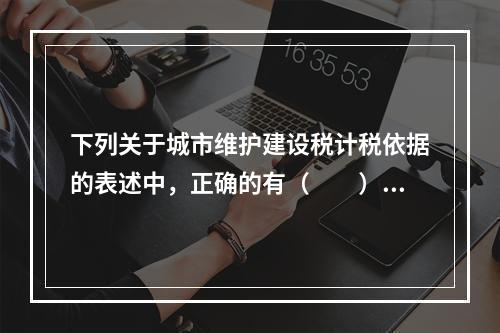 下列关于城市维护建设税计税依据的表述中，正确的有（  ）。