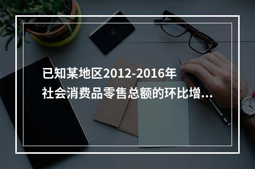 已知某地区2012-2016年社会消费品零售总额的环比增长速