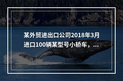 某外贸进出口公司2018年3月进口100辆某型号小轿车，每辆