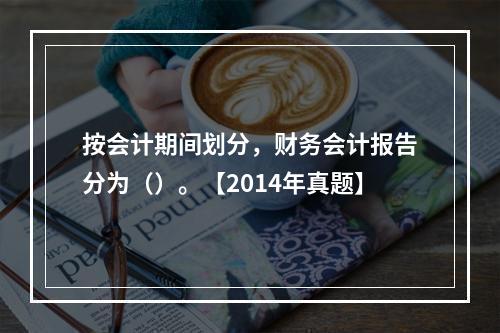 按会计期间划分，财务会计报告分为（）。【2014年真题】