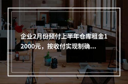 企业2月份预付上半年仓库租金12000元，按收付实现制确认的