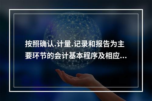 按照确认.计量.记录和报告为主要环节的会计基本程序及相应方法