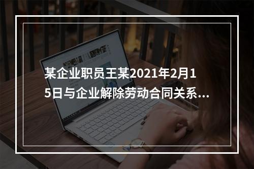 某企业职员王某2021年2月15日与企业解除劳动合同关系，王