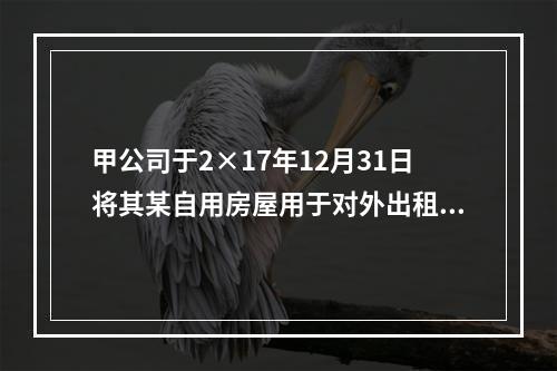 甲公司于2×17年12月31日将其某自用房屋用于对外出租，该