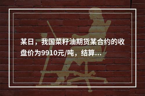 某日，我国菜籽油期货某合约的收盘价为9910元/吨，结算价位