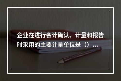 企业在进行会计确认、计量和报告时采用的主要计量单位是（）。