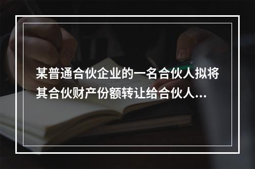 某普通合伙企业的一名合伙人拟将其合伙财产份额转让给合伙人以外