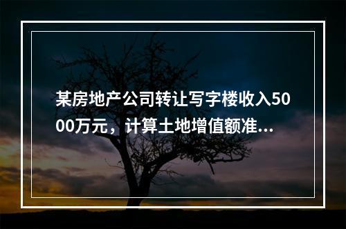 某房地产公司转让写字楼收入5000万元，计算土地增值额准许扣