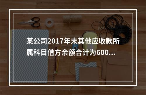 某公司2017年末其他应收款所属科目借方余额合计为6000元