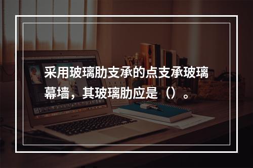 采用玻璃肋支承的点支承玻璃幕墙，其玻璃肋应是（）。