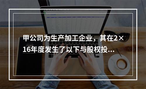 甲公司为生产加工企业，其在2×16年度发生了以下与股权投资相