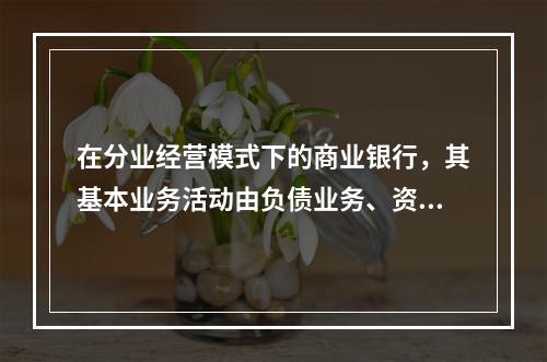 在分业经营模式下的商业银行，其基本业务活动由负债业务、资产业