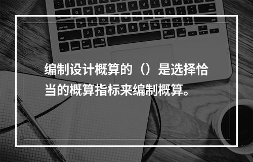 编制设计概算的（）是选择恰当的概算指标来编制概算。