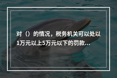 对（）的情况，税务机关可以处以1万元以上5万元以下的罚款。