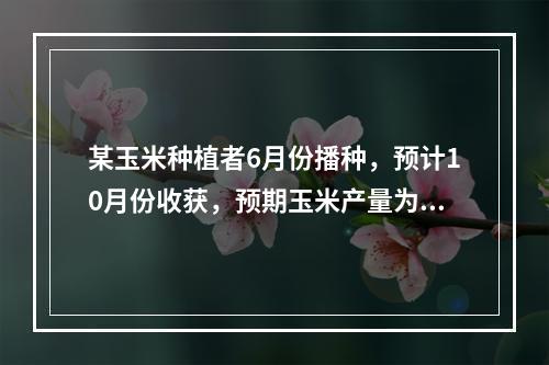 某玉米种植者6月份播种，预计10月份收获，预期玉米产量为30