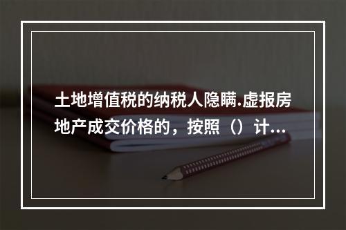 土地增值税的纳税人隐瞒.虚报房地产成交价格的，按照（）计算征