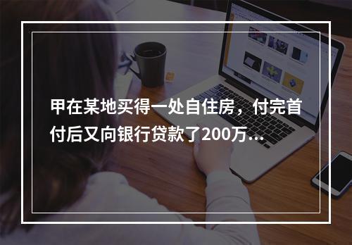 甲在某地买得一处自住房，付完首付后又向银行贷款了200万元，