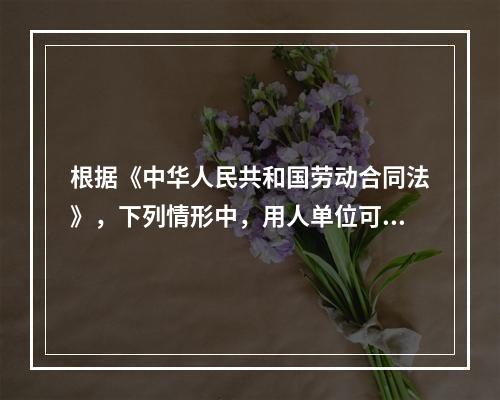 根据《中华人民共和国劳动合同法》，下列情形中，用人单位可以与