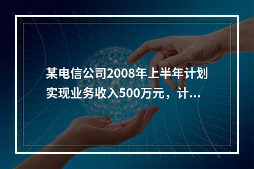 某电信公司2008年上半年计划实现业务收入500万元，计划完