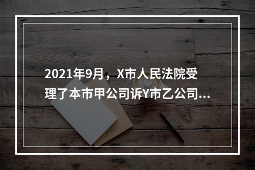 2021年9月，X市人民法院受理了本市甲公司诉Y市乙公司合同