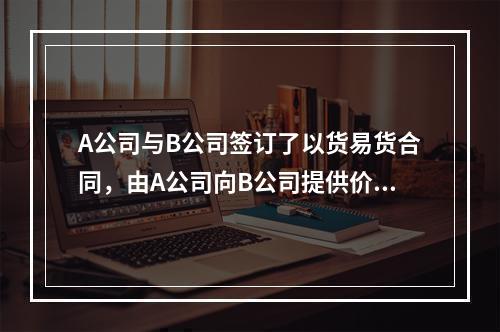 A公司与B公司签订了以货易货合同，由A公司向B公司提供价值1