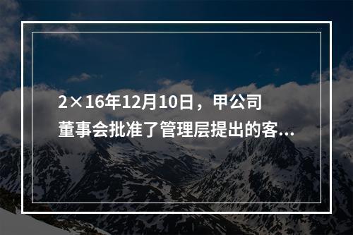 2×16年12月10日，甲公司董事会批准了管理层提出的客户忠