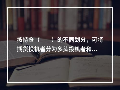 按持仓（　　）的不同划分，可将期货投机者分为多头投机者和空头