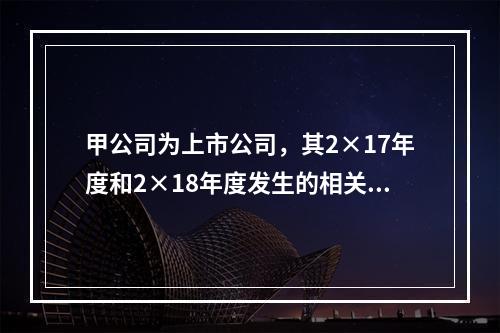 甲公司为上市公司，其2×17年度和2×18年度发生的相关交易