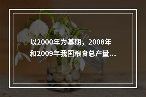 以2000年为基期，2008年和2009年我国粮食总产量定基