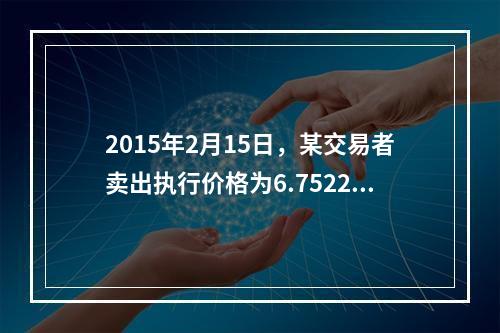 2015年2月15日，某交易者卖出执行价格为6.7522元的