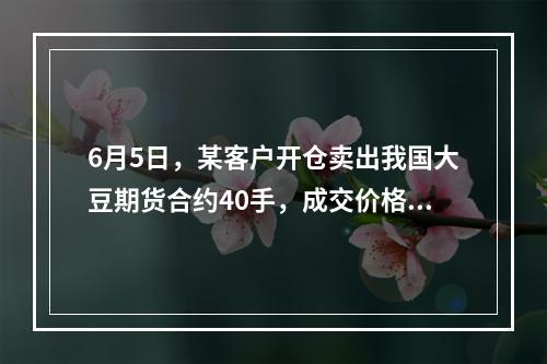 6月5日，某客户开仓卖出我国大豆期货合约40手，成交价格42