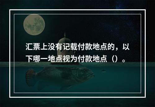 汇票上没有记载付款地点的，以下哪一地点视为付款地点（）。