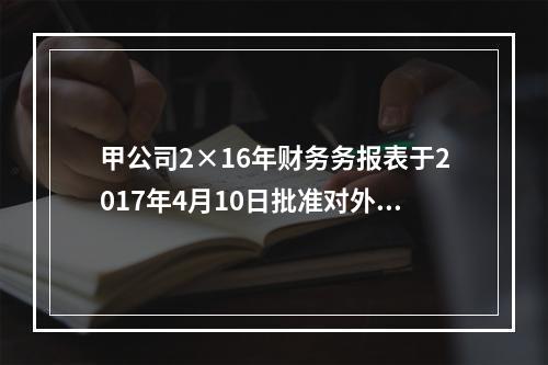 甲公司2×16年财务务报表于2017年4月10日批准对外报出