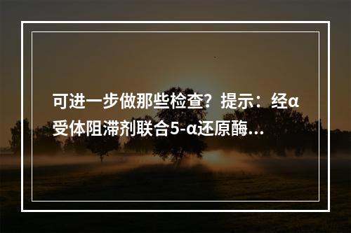 可进一步做那些检查？提示：经α受体阻滞剂联合5-α还原酶抑制