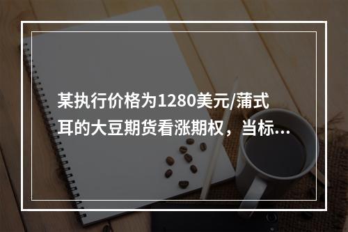 某执行价格为1280美元/蒲式耳的大豆期货看涨期权，当标的大